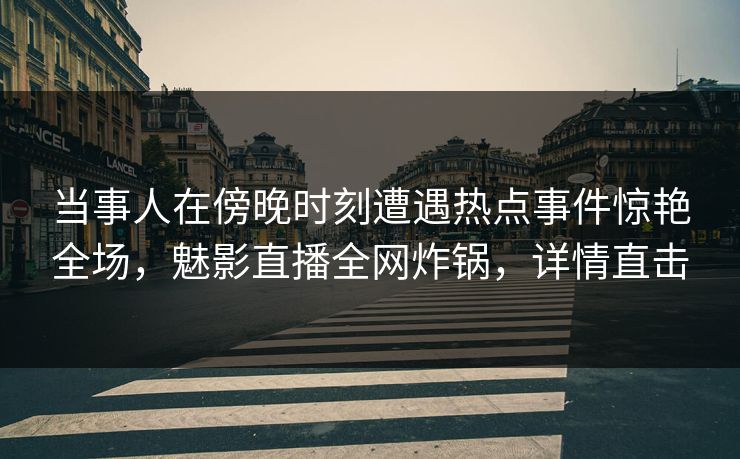当事人在傍晚时刻遭遇热点事件惊艳全场，魅影直播全网炸锅，详情直击