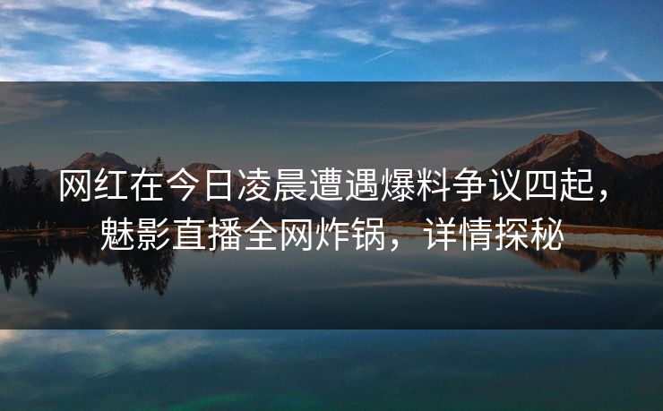网红在今日凌晨遭遇爆料争议四起，魅影直播全网炸锅，详情探秘