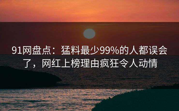 91网盘点：猛料最少99%的人都误会了，网红上榜理由疯狂令人动情