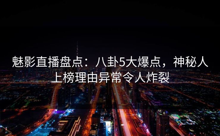 魅影直播盘点：八卦5大爆点，神秘人上榜理由异常令人炸裂