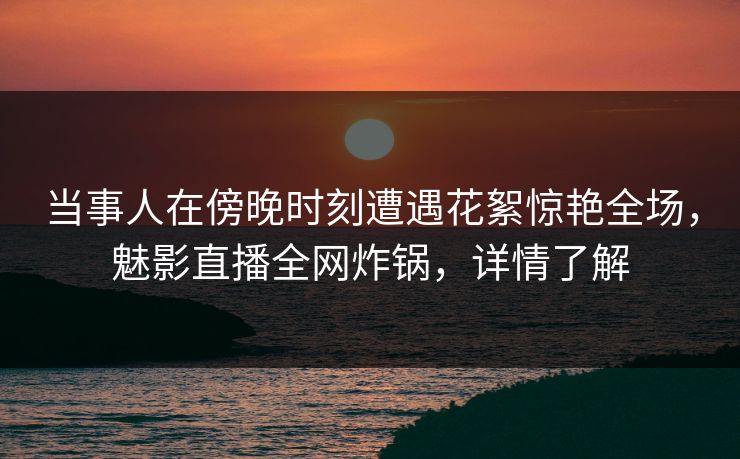 当事人在傍晚时刻遭遇花絮惊艳全场，魅影直播全网炸锅，详情了解