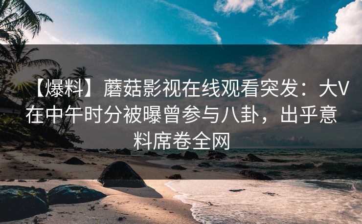【爆料】蘑菇影视在线观看突发：大V在中午时分被曝曾参与八卦，出乎意料席卷全网