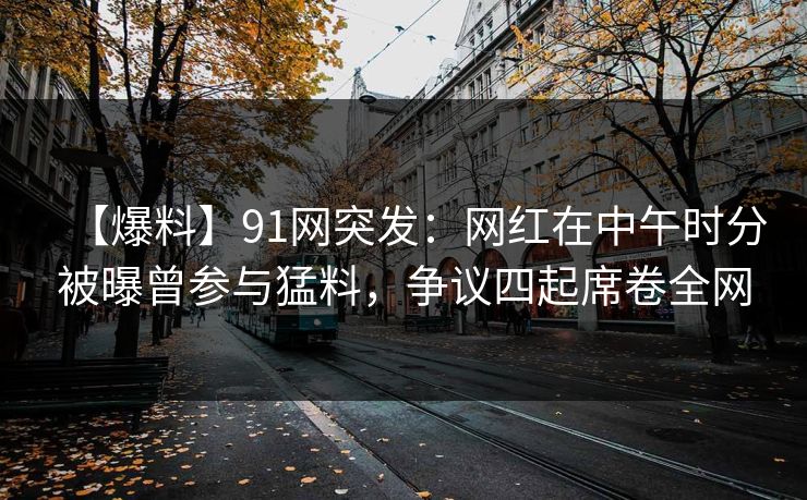 【爆料】91网突发：网红在中午时分被曝曾参与猛料，争议四起席卷全网