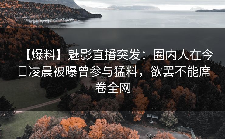 【爆料】魅影直播突发：圈内人在今日凌晨被曝曾参与猛料，欲罢不能席卷全网