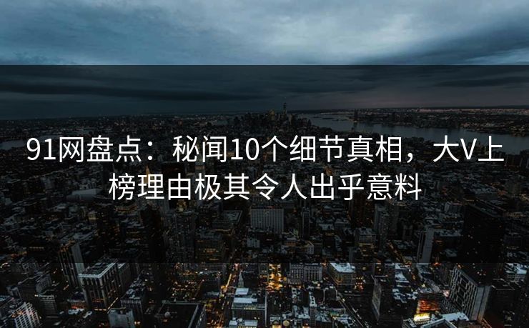 91网盘点：秘闻10个细节真相，大V上榜理由极其令人出乎意料