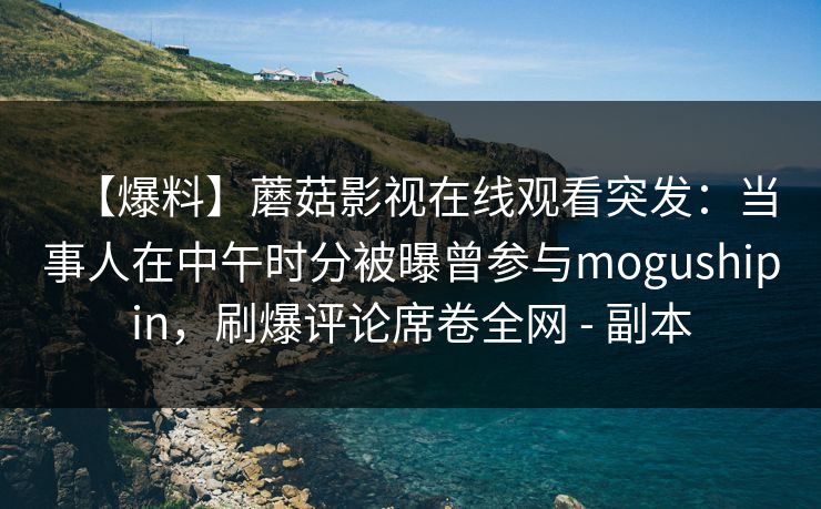 【爆料】蘑菇影视在线观看突发：当事人在中午时分被曝曾参与mogushipin，刷爆评论席卷全网 - 副本