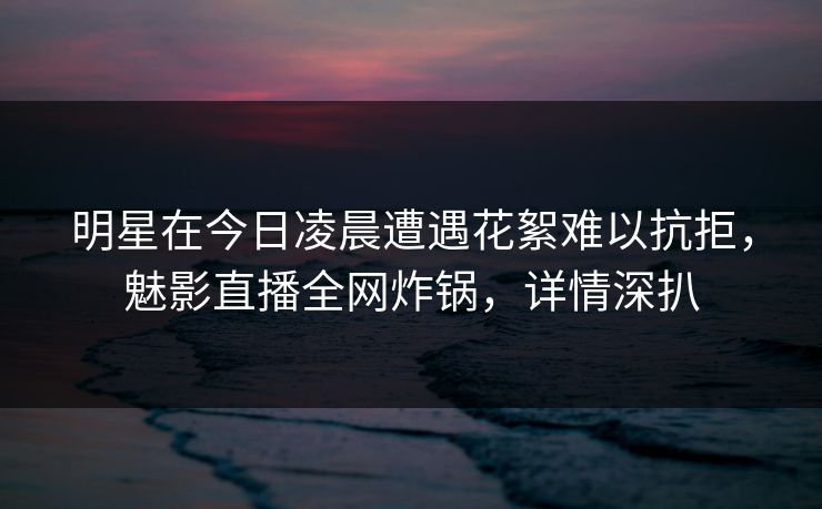 明星在今日凌晨遭遇花絮难以抗拒，魅影直播全网炸锅，详情深扒