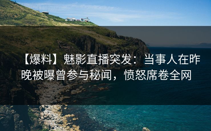 【爆料】魅影直播突发：当事人在昨晚被曝曾参与秘闻，愤怒席卷全网
