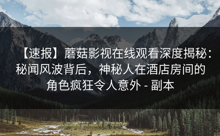 【速报】蘑菇影视在线观看深度揭秘：秘闻风波背后，神秘人在酒店房间的角色疯狂令人意外 - 副本
