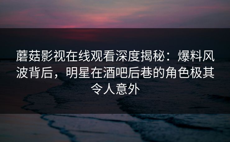 蘑菇影视在线观看深度揭秘：爆料风波背后，明星在酒吧后巷的角色极其令人意外