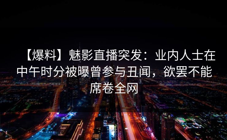 【爆料】魅影直播突发：业内人士在中午时分被曝曾参与丑闻，欲罢不能席卷全网
