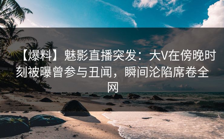 【爆料】魅影直播突发：大V在傍晚时刻被曝曾参与丑闻，瞬间沦陷席卷全网