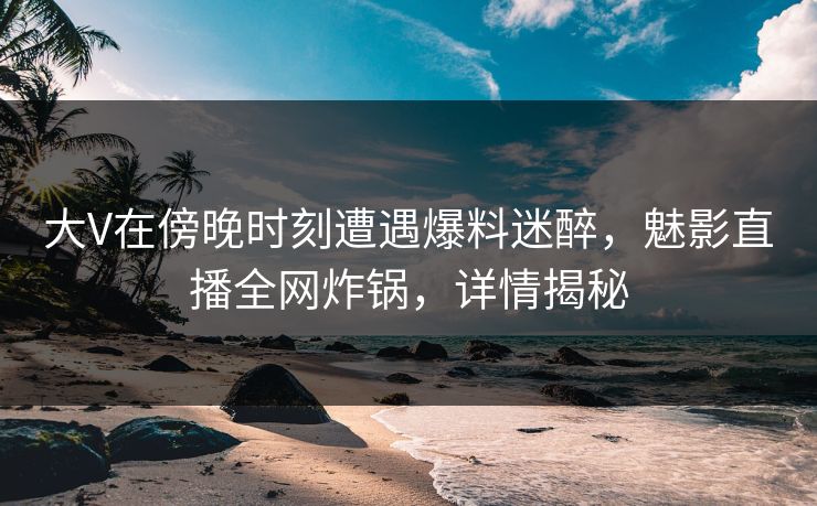 大V在傍晚时刻遭遇爆料迷醉，魅影直播全网炸锅，详情揭秘