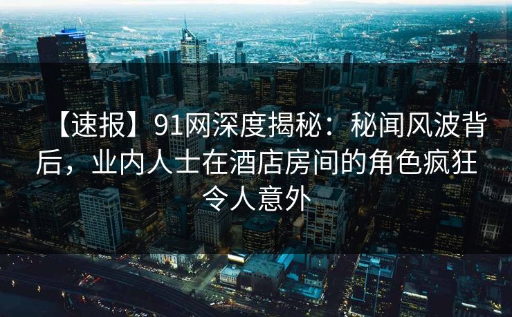 【速报】91网深度揭秘：秘闻风波背后，业内人士在酒店房间的角色疯狂令人意外