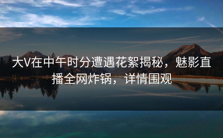 大V在中午时分遭遇花絮揭秘，魅影直播全网炸锅，详情围观
