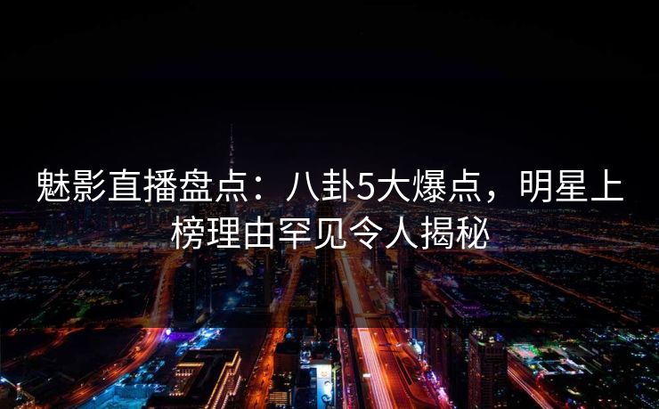 魅影直播盘点：八卦5大爆点，明星上榜理由罕见令人揭秘