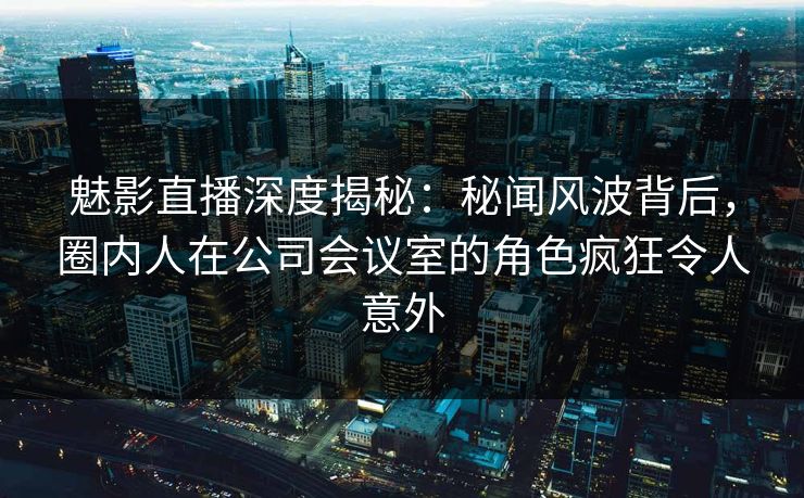 魅影直播深度揭秘：秘闻风波背后，圈内人在公司会议室的角色疯狂令人意外