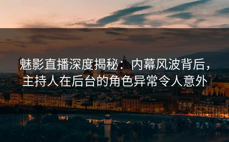 魅影直播深度揭秘：内幕风波背后，主持人在后台的角色异常令人意外