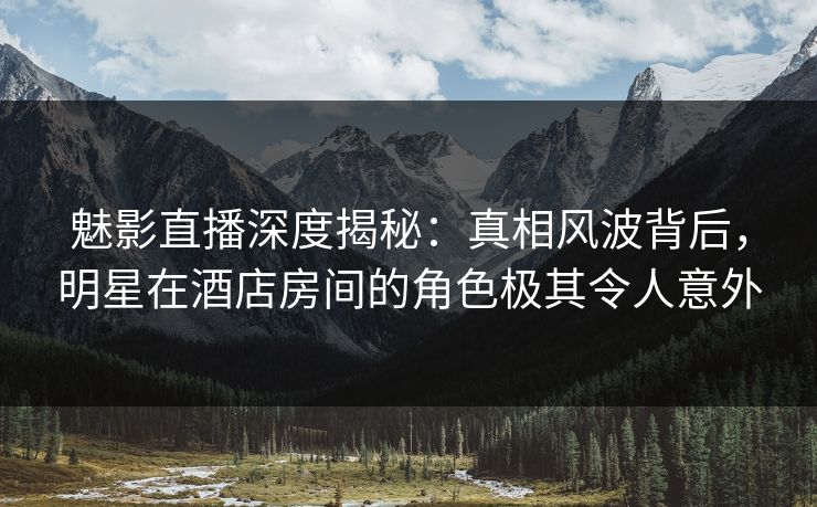 魅影直播深度揭秘：真相风波背后，明星在酒店房间的角色极其令人意外
