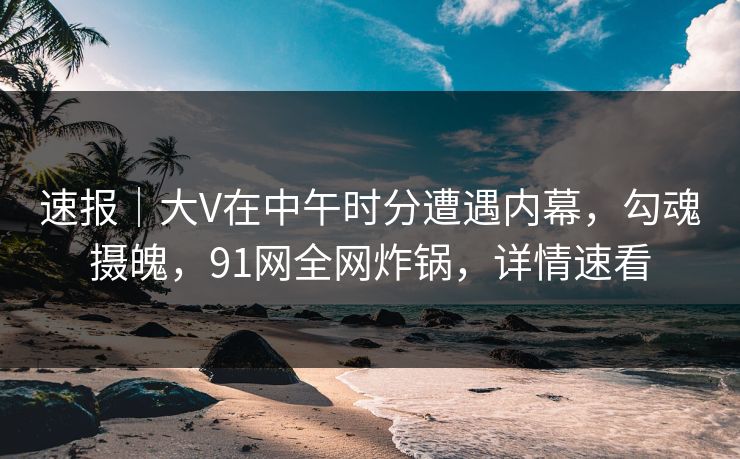 速报｜大V在中午时分遭遇内幕，勾魂摄魄，91网全网炸锅，详情速看