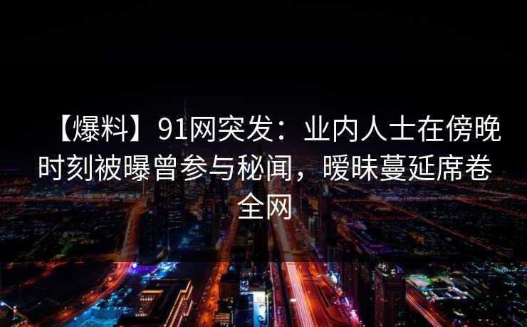 【爆料】91网突发：业内人士在傍晚时刻被曝曾参与秘闻，暧昧蔓延席卷全网