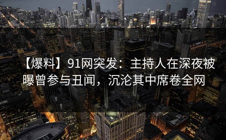 【爆料】91网突发：主持人在深夜被曝曾参与丑闻，沉沦其中席卷全网