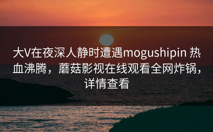 大V在夜深人静时遭遇mogushipin 热血沸腾，蘑菇影视在线观看全网炸锅，详情查看