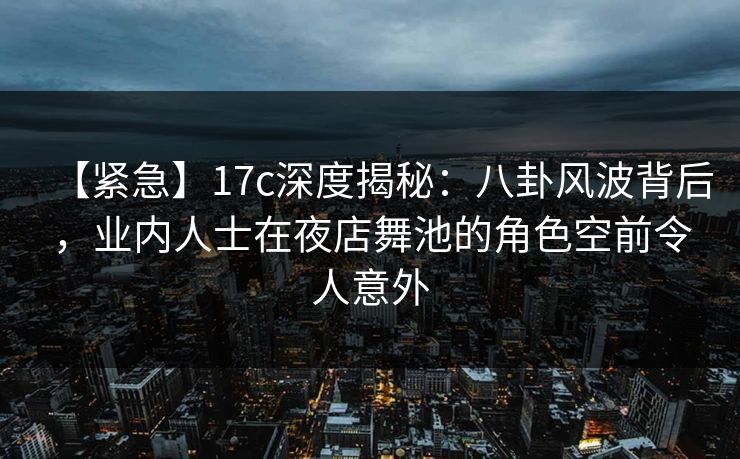 【紧急】17c深度揭秘：八卦风波背后，业内人士在夜店舞池的角色空前令人意外