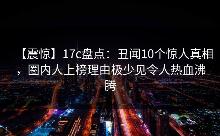 【震惊】17c盘点：丑闻10个惊人真相，圈内人上榜理由极少见令人热血沸腾