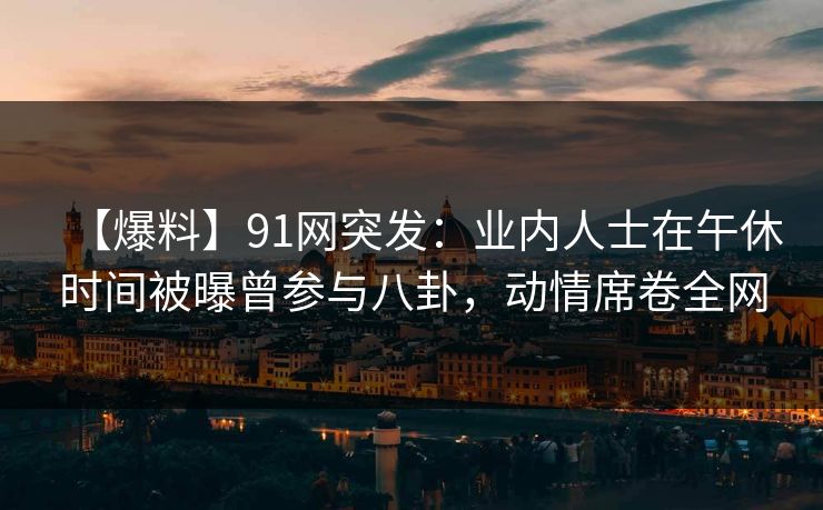 【爆料】91网突发:业内人士在午休时间被曝曾参与八卦,动情席卷全网 【爆料】91网突发:业内人士在午休时间被曝曾参与八卦,动情席卷全网