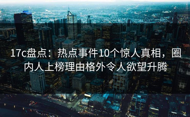17c盘点：热点事件10个惊人真相，圈内人上榜理由格外令人欲望升腾