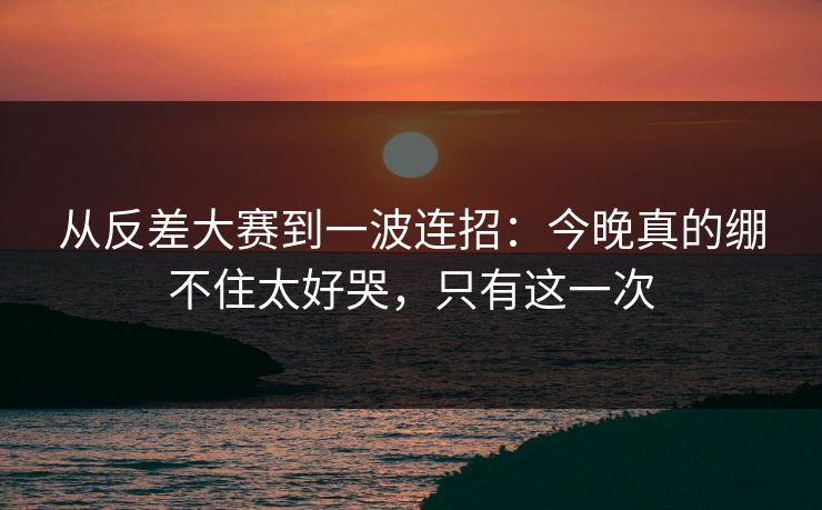 从反差大赛到一波连招:今晚真的绷不住太好哭,只有这一次