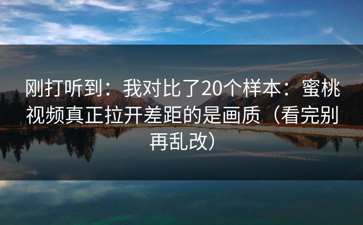 刚打听到:我对比了20个样本:蜜桃视频真正拉开差距的是画质(看完别再乱改)