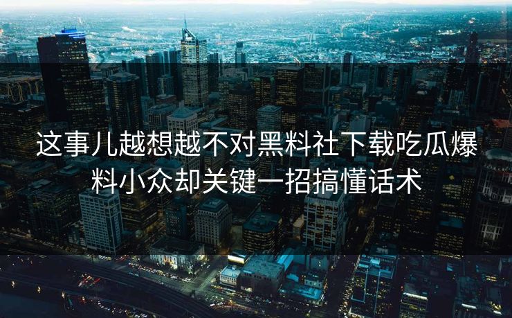 这事儿越想越不对黑料社下载吃瓜爆料小众却关键一招搞懂话术