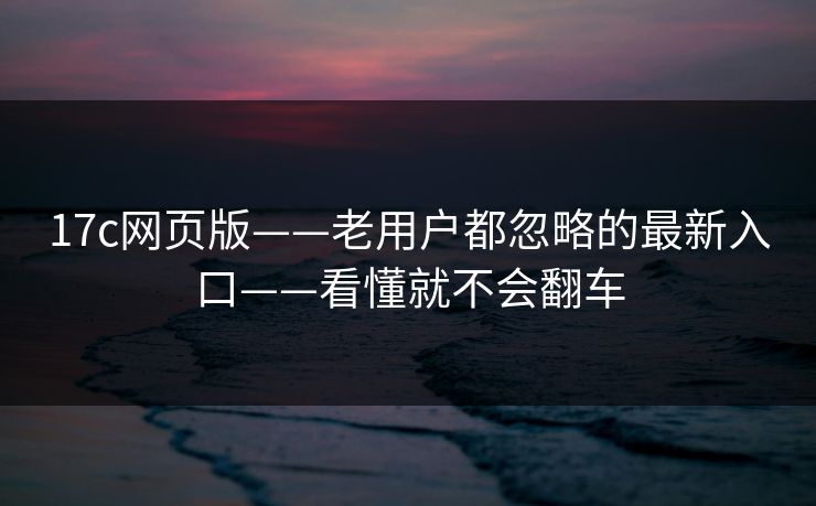17c网页版——老用户都忽略的最新入口——看懂就不会翻车
