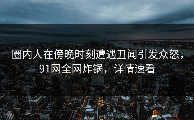 圈内人在傍晚时刻遭遇丑闻引发众怒，91网全网炸锅，详情速看