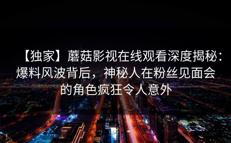 【独家】蘑菇影视在线观看深度揭秘：爆料风波背后，神秘人在粉丝见面会的角色疯狂令人意外