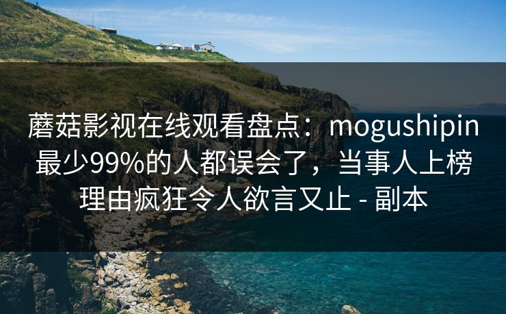 蘑菇影视在线观看盘点:mogushipin最少99%的人都误会了,当事人上榜理由疯狂令人欲言又止 - 副本 蘑菇影视在线观看盘点:mogushipin最少99%的人都误会了,当事人上榜理由疯狂令人欲言又止 - 副本