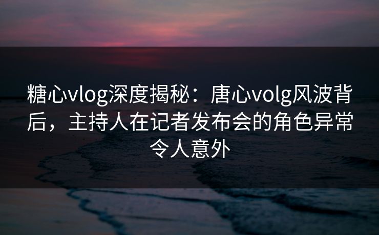 糖心vlog深度揭秘：唐心volg风波背后，主持人在记者发布会的角色异常令人意外