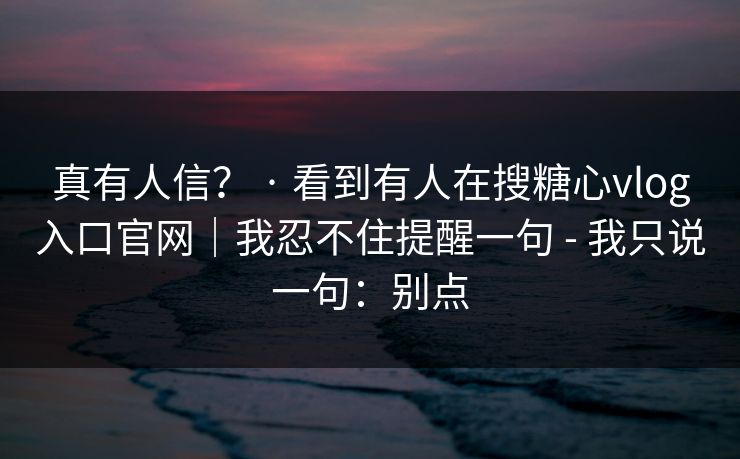 真有人信? · 看到有人在搜糖心vlog入口官网|我忍不住提醒一句 - 我只说一句:别点