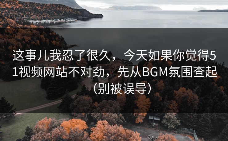 这事儿我忍了很久,今天如果你觉得51视频网站不对劲,先从BGM氛围查起(别被误导) 这事儿我忍了很久,今天如果你觉得51视频网站不对劲,先从BGM氛围查起(别被误导)