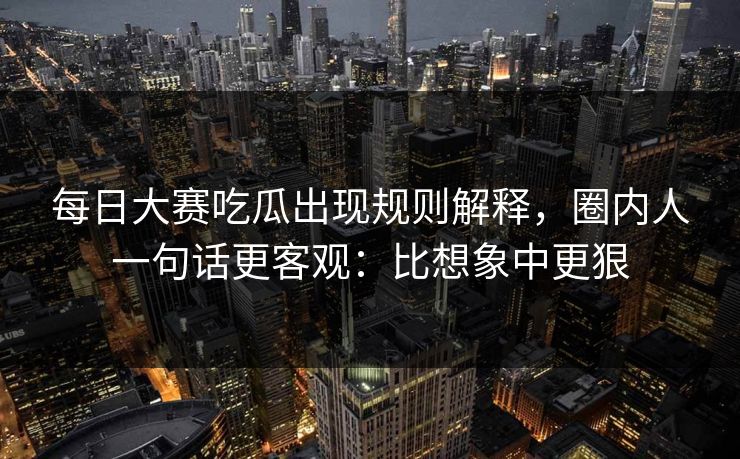 每日大赛吃瓜出现规则解释，圈内人一句话更客观：比想象中更狠