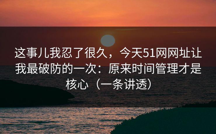 这事儿我忍了很久，今天51网网址让我最破防的一次：原来时间管理才是核心（一条讲透）