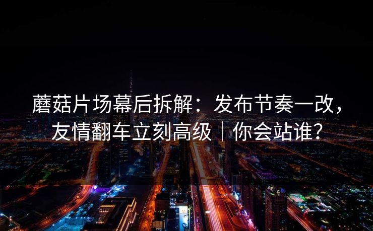 蘑菇片场幕后拆解:发布节奏一改,友情翻车立刻高级|你会站谁?