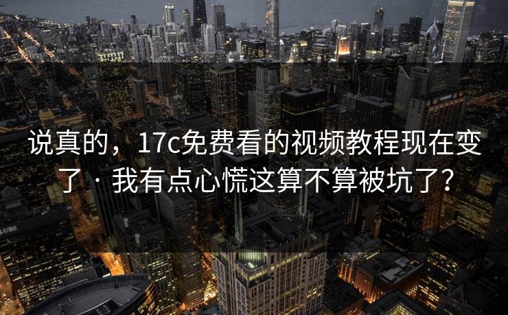 说真的,17c免费看的视频教程现在变了 · 我有点心慌这算不算被坑了?